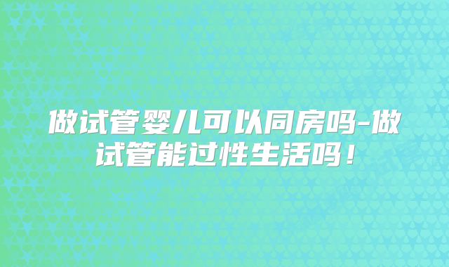 做试管婴儿可以同房吗-做试管能过性生活吗!