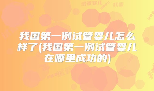 我国第一例试管婴儿怎么样了(我国第一例试管婴儿在哪里成功的)