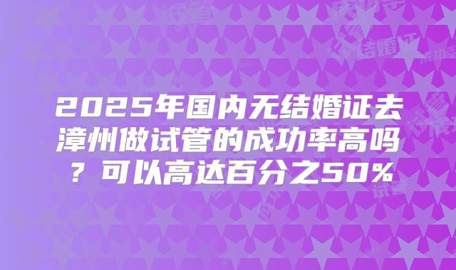 2025年国内无结婚证去漳州做试管的成功率高吗?可以高达百分之50%