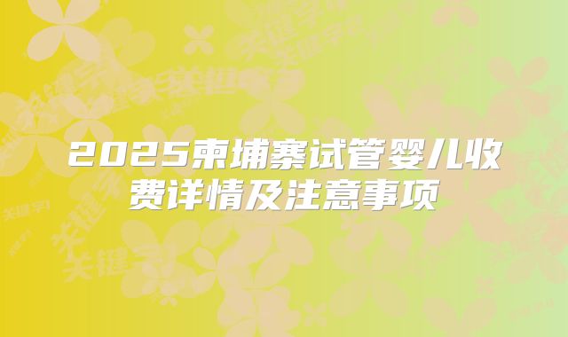 2025柬埔寨试管婴儿收费详情及注意事项