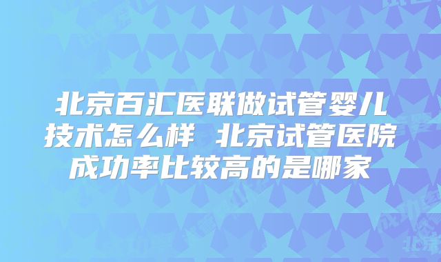 北京百汇医联做试管婴儿技术怎么样 北京试管医院成功率比较高的是哪家