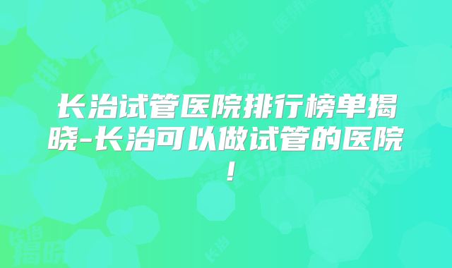 长治试管医院排行榜单揭晓-长治可以做试管的医院！