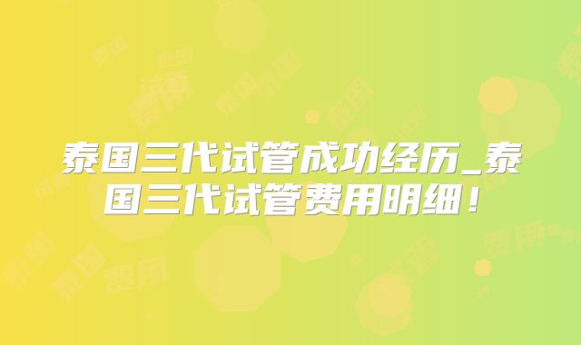 泰国三代试管成功经历_泰国三代试管费用明细!