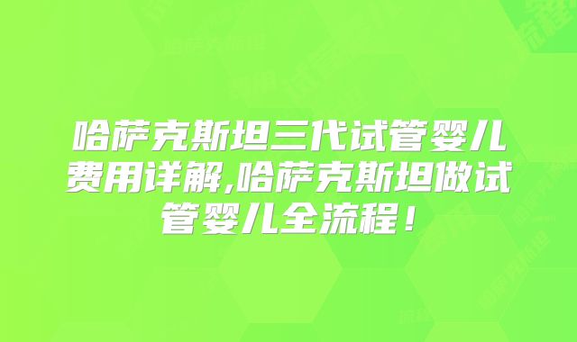 哈萨克斯坦三代试管婴儿费用详解,哈萨克斯坦做试管婴儿全流程！
