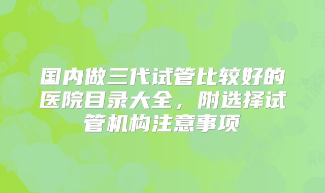 国内做三代试管比较好的医院目录大全，附选择试管机构注意事项