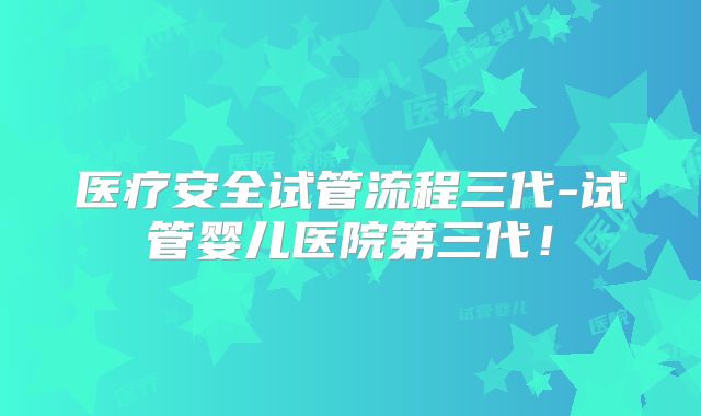 医疗安全试管流程三代-试管婴儿医院第三代!