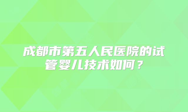成都市第五人民医院的试管婴儿技术如何？