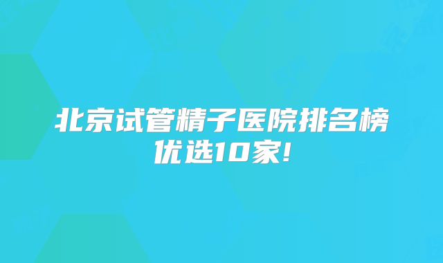 北京试管精子医院排名榜优选10家!