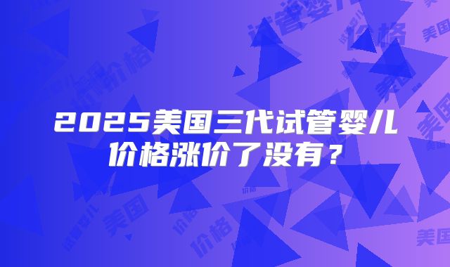 2025美国三代试管婴儿价格涨价了没有？