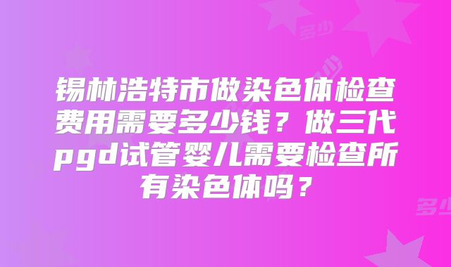 锡林浩特市做染色体检查费用需要多少钱？做三代pgd试管婴儿需要检查所有染色体吗？
