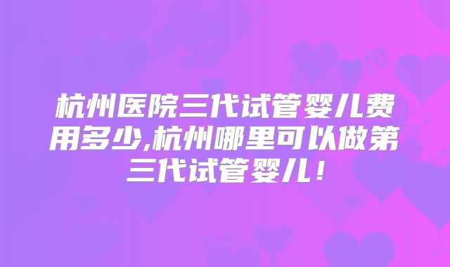 杭州医院三代试管婴儿费用多少,杭州哪里可以做第三代试管婴儿！