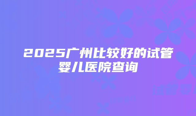 2025广州比较好的试管婴儿医院查询