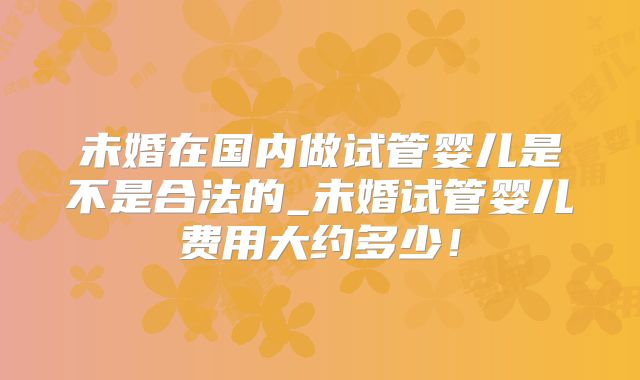 未婚在国内做试管婴儿是不是合法的_未婚试管婴儿费用大约多少！