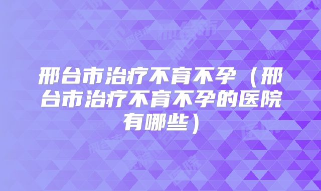 邢台市治疗不育不孕(邢台市治疗不育不孕的医院有哪些)