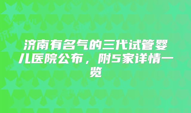 济南有名气的三代试管婴儿医院公布,附5家详情一览