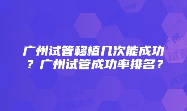 广州试管移植几次能成功？广州试管成功率排名？