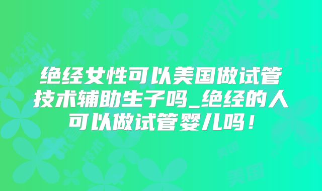 绝经女性可以美国做试管技术辅助生子吗_绝经的人可以做试管婴儿吗!