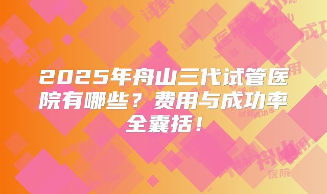 2025年舟山三代试管医院有哪些？费用与成功率全囊括！