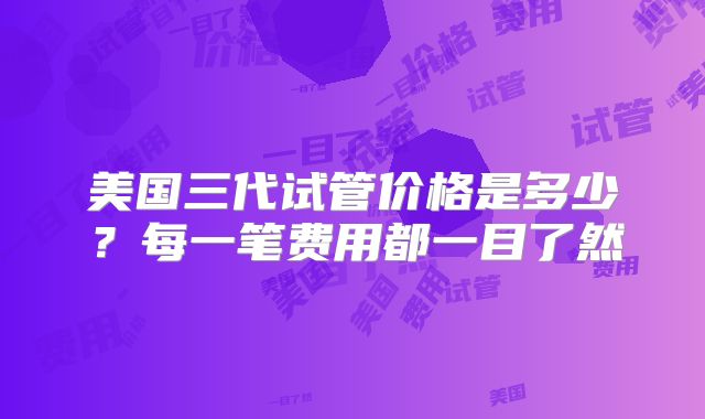 美国三代试管价格是多少?每一笔费用都一目了然