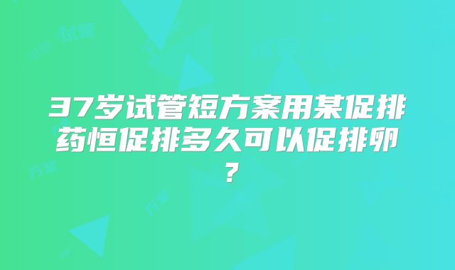 37岁试管短方案用某促排药恒促排多久可以促排卵?