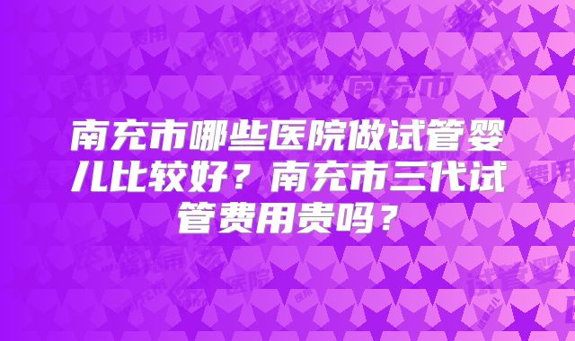 南充市哪些医院做试管婴儿比较好?南充市三代试管费用贵吗?