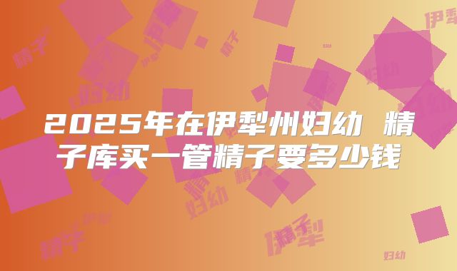 2025年在伊犁州妇幼 精子库买一管精子要多少钱