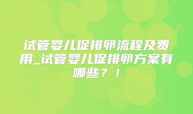 试管婴儿促排卵流程及费用_试管婴儿促排卵方案有哪些？！