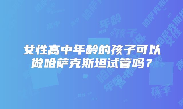 女性高中年龄的孩子可以做哈萨克斯坦试管吗？