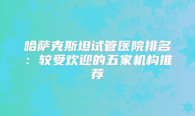 哈萨克斯坦试管医院排名:较受欢迎的五家机构推荐