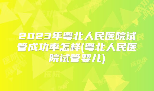 2023年粤北人民医院试管成功率怎样(粤北人民医院试管婴儿)