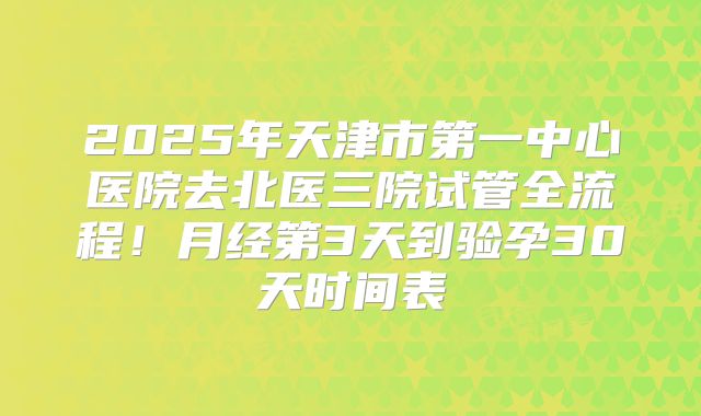 2025年天津市第一中心医院去北医三院试管全流程!月经第3天到验孕30天时间表