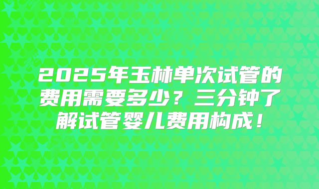 2025年玉林单次试管的费用需要多少？三分钟了解试管婴儿费用构成！