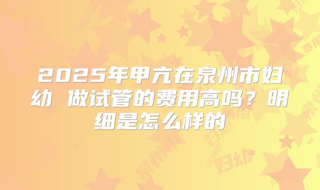 2025年甲亢在泉州市妇幼 做试管的费用高吗？明细是怎么样的