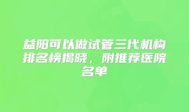 益阳可以做试管三代机构排名榜揭晓,附推荐医院名单