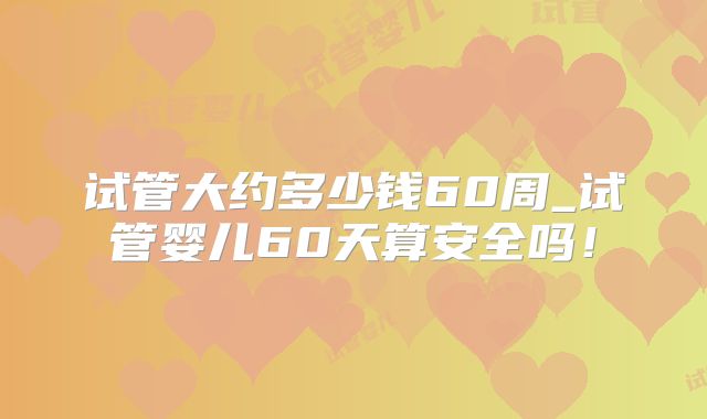 试管大约多少钱60周_试管婴儿60天算安全吗！
