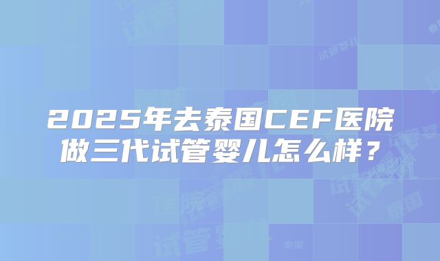 2025年去泰国CEF医院做三代试管婴儿怎么样？