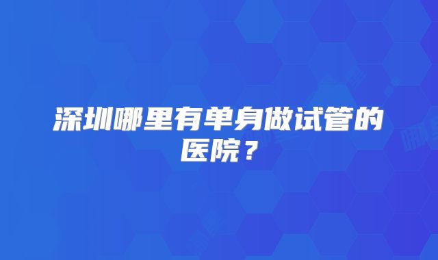 深圳哪里有单身做试管的医院?