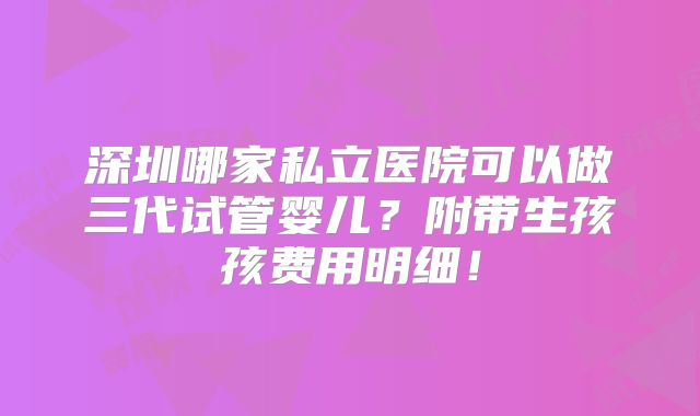 深圳哪家私立医院可以做三代试管婴儿？附带生孩孩费用明细！