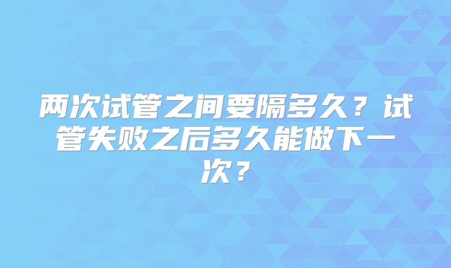 两次试管之间要隔多久?试管失败之后多久能做下一次?