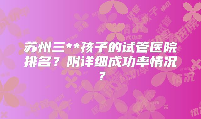 苏州三**孩子的试管医院排名?附详细成功率情况?