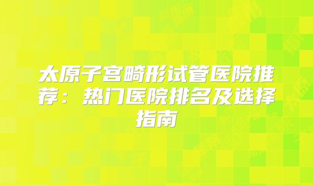 太原子宫畸形试管医院推荐:热门医院排名及选择指南