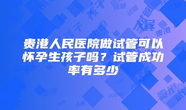 贵港人民医院做试管可以怀孕生孩子吗?试管成功率有多少
