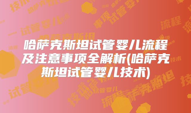 哈萨克斯坦试管婴儿流程及注意事项全解析(哈萨克斯坦试管婴儿技术)
