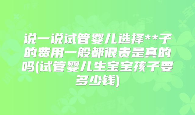 说一说试管婴儿选择**子的费用一般都很贵是真的吗(试管婴儿生宝宝孩子要多少钱)