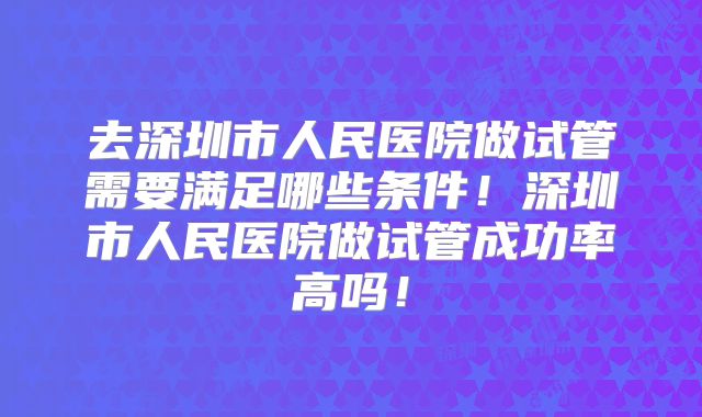 去深圳市人民医院做试管需要满足哪些条件！深圳市人民医院做试管成功率高吗！