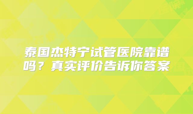 泰国杰特宁试管医院靠谱吗？真实评价告诉你答案