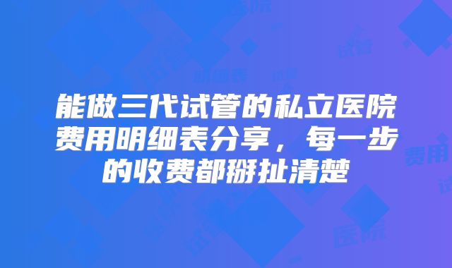 能做三代试管的私立医院费用明细表分享，每一步的收费都掰扯清楚