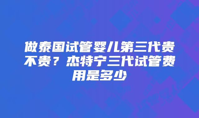 做泰国试管婴儿第三代贵不贵？杰特宁三代试管费用是多少