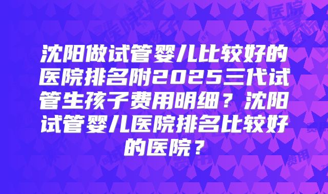 沈阳做试管婴儿比较好的医院排名附2025三代试管生孩子费用明细?沈阳试管婴儿医院排名比较好的医院?