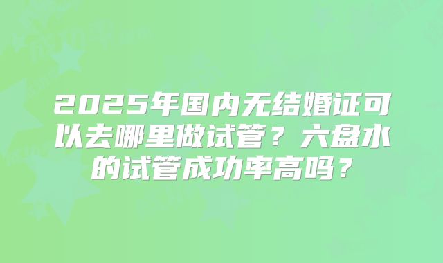2025年国内无结婚证可以去哪里做试管?六盘水的试管成功率高吗?